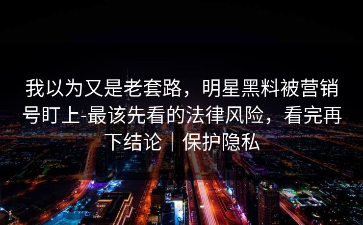我以为又是老套路，明星黑料被营销号盯上-最该先看的法律风险，看完再下结论｜保护隐私