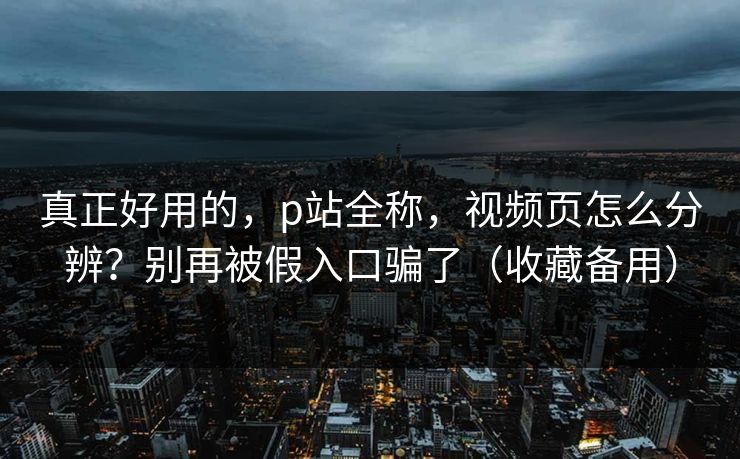 真正好用的，p站全称，视频页怎么分辨？别再被假入口骗了（收藏备用）
