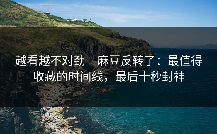 越看越不对劲｜麻豆反转了：最值得收藏的时间线，最后十秒封神