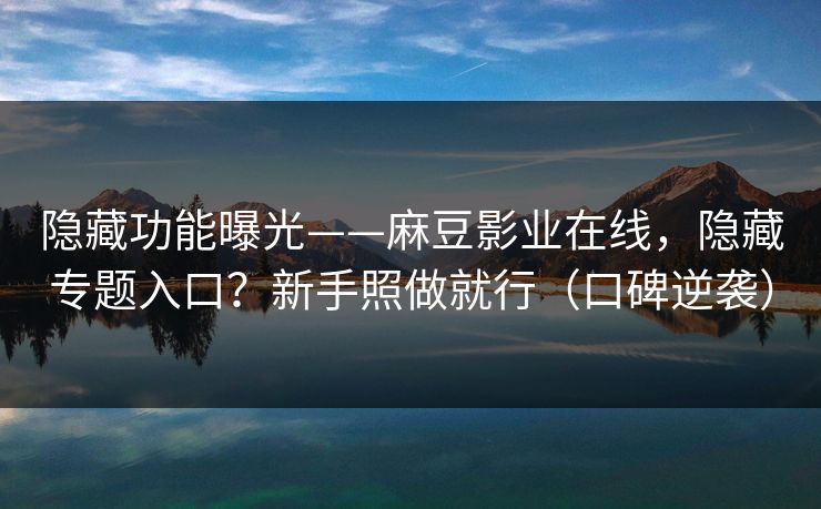 隐藏功能曝光——麻豆影业在线，隐藏专题入口？新手照做就行（口碑逆袭）