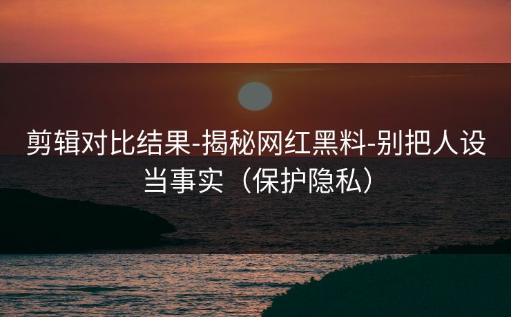 剪辑对比结果-揭秘网红黑料-别把人设当事实（保护隐私）