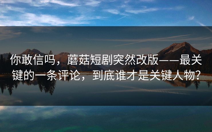 你敢信吗，蘑菇短剧突然改版——最关键的一条评论，到底谁才是关键人物？