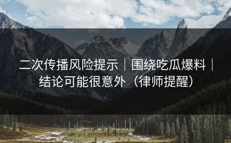 二次传播风险提示｜围绕吃瓜爆料｜结论可能很意外（律师提醒）