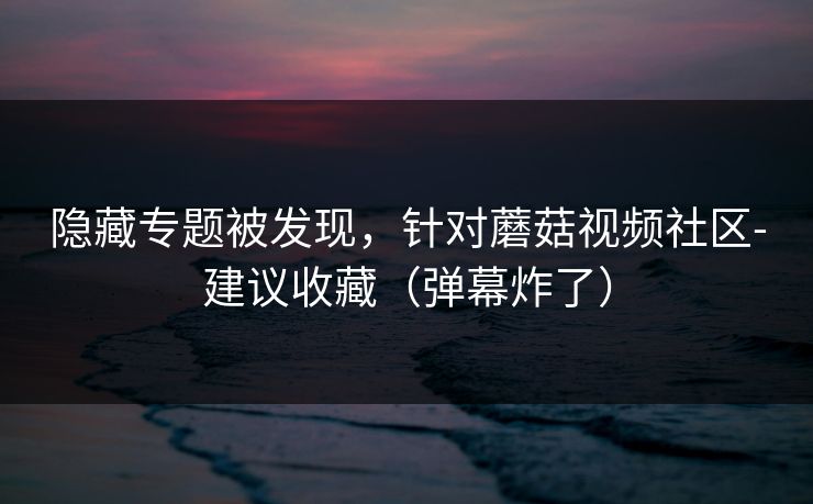 隐藏专题被发现，针对蘑菇视频社区-建议收藏（弹幕炸了）