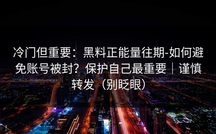 冷门但重要：黑料正能量往期-如何避免账号被封？保护自己最重要｜谨慎转发（别眨眼）