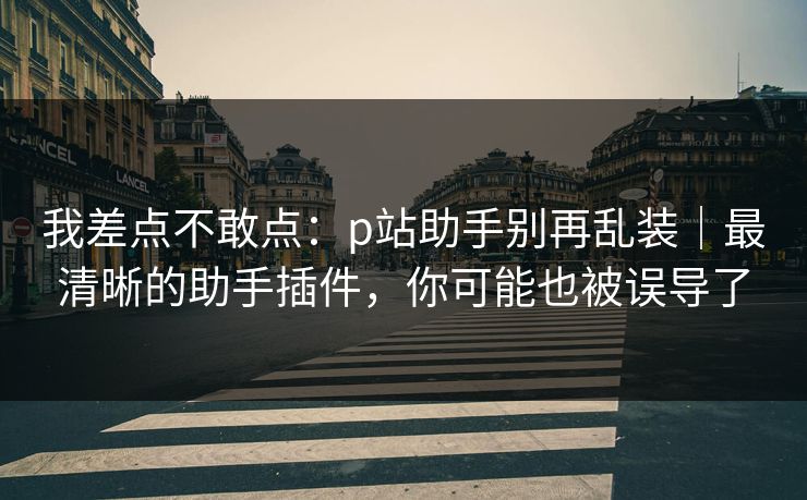 我差点不敢点：p站助手别再乱装｜最清晰的助手插件，你可能也被误导了