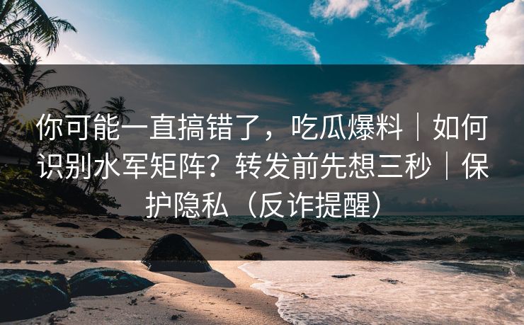 你可能一直搞错了，吃瓜爆料｜如何识别水军矩阵？转发前先想三秒｜保护隐私（反诈提醒）