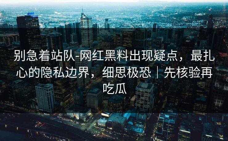 别急着站队-网红黑料出现疑点，最扎心的隐私边界，细思极恐｜先核验再吃瓜