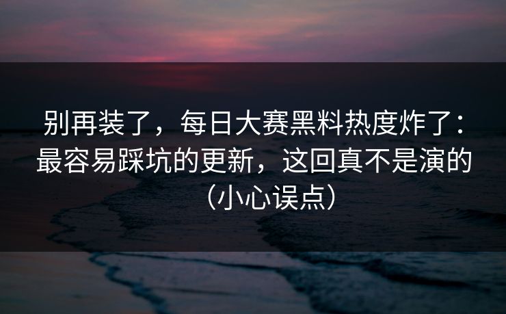 别再装了，每日大赛黑料热度炸了：最容易踩坑的更新，这回真不是演的（小心误点）