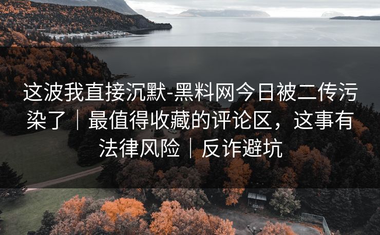 这波我直接沉默-黑料网今日被二传污染了｜最值得收藏的评论区，这事有法律风险｜反诈避坑