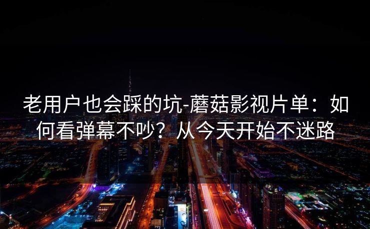 老用户也会踩的坑-蘑菇影视片单：如何看弹幕不吵？从今天开始不迷路