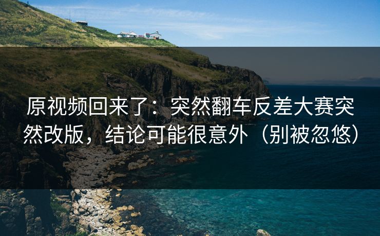 原视频回来了：突然翻车反差大赛突然改版，结论可能很意外（别被忽悠）