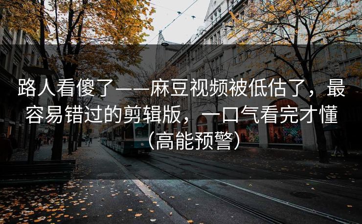 路人看傻了——麻豆视频被低估了，最容易错过的剪辑版，一口气看完才懂（高能预警）