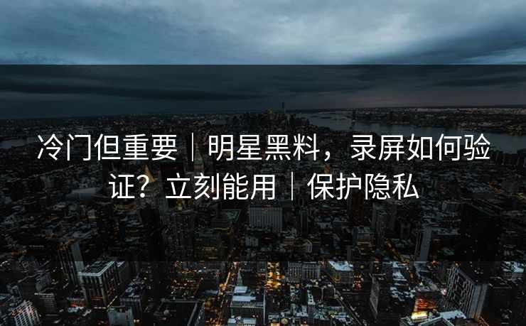 冷门但重要｜明星黑料，录屏如何验证？立刻能用｜保护隐私