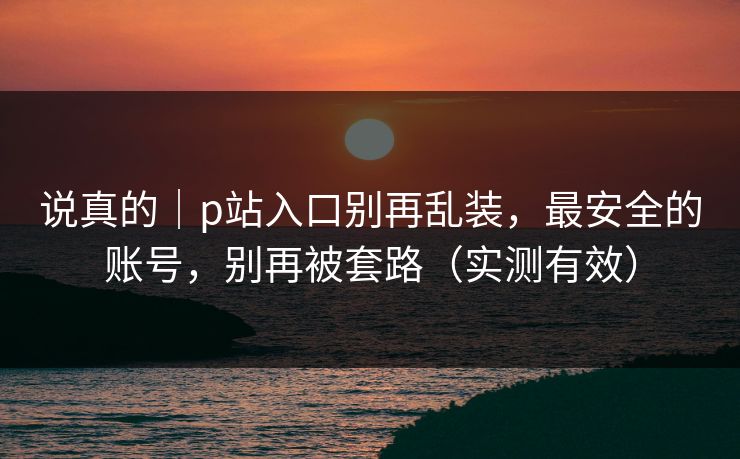 说真的｜p站入口别再乱装，最安全的账号，别再被套路（实测有效）