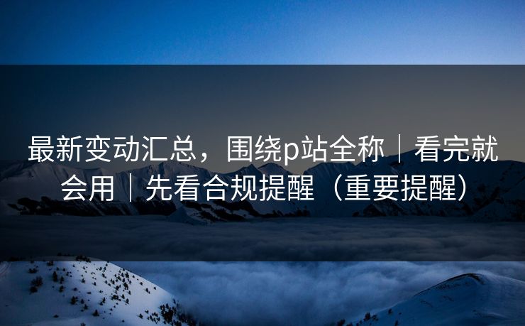 最新变动汇总，围绕p站全称｜看完就会用｜先看合规提醒（重要提醒）