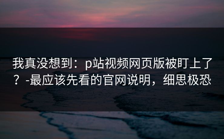 我真没想到：p站视频网页版被盯上了？-最应该先看的官网说明，细思极恐