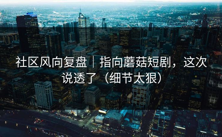 社区风向复盘｜指向蘑菇短剧，这次说透了（细节太狠）