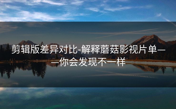 剪辑版差异对比-解释蘑菇影视片单——你会发现不一样