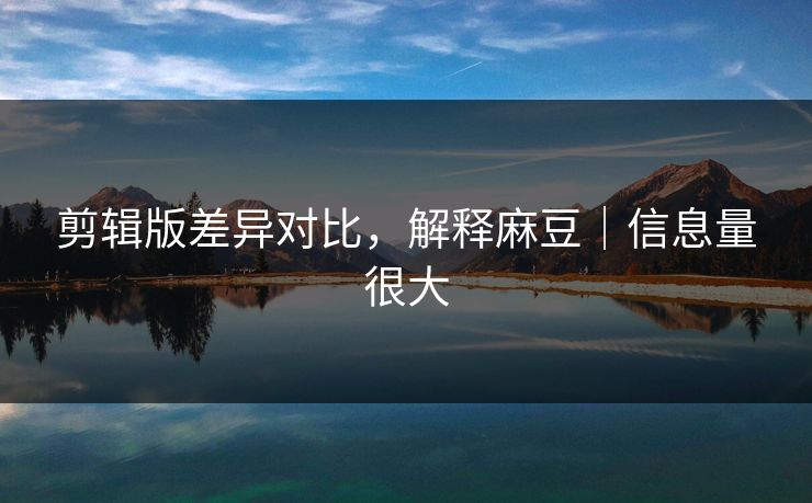 剪辑版差异对比，解释麻豆｜信息量很大