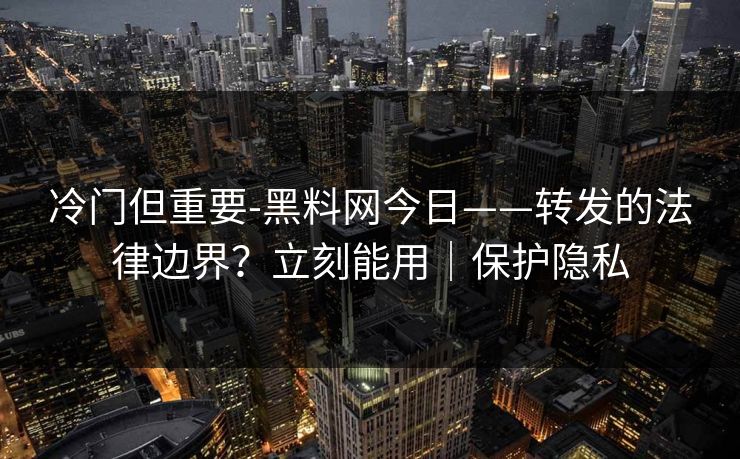 冷门但重要-黑料网今日——转发的法律边界？立刻能用｜保护隐私