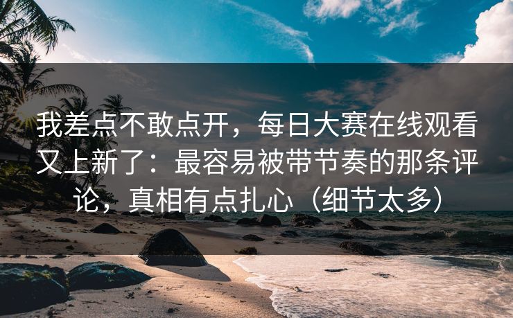 我差点不敢点开，每日大赛在线观看又上新了：最容易被带节奏的那条评论，真相有点扎心（细节太多）