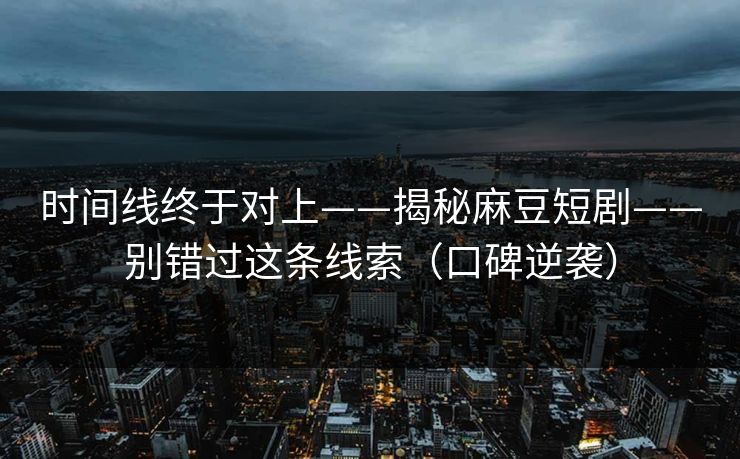 时间线终于对上——揭秘麻豆短剧——别错过这条线索（口碑逆袭）