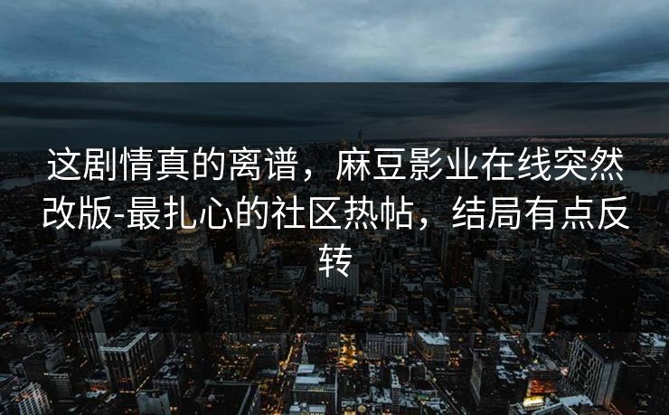 这剧情真的离谱，麻豆影业在线突然改版-最扎心的社区热帖，结局有点反转