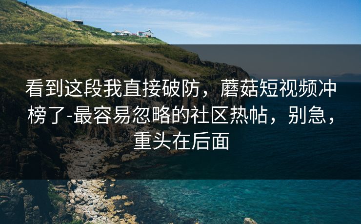 看到这段我直接破防，蘑菇短视频冲榜了-最容易忽略的社区热帖，别急，重头在后面