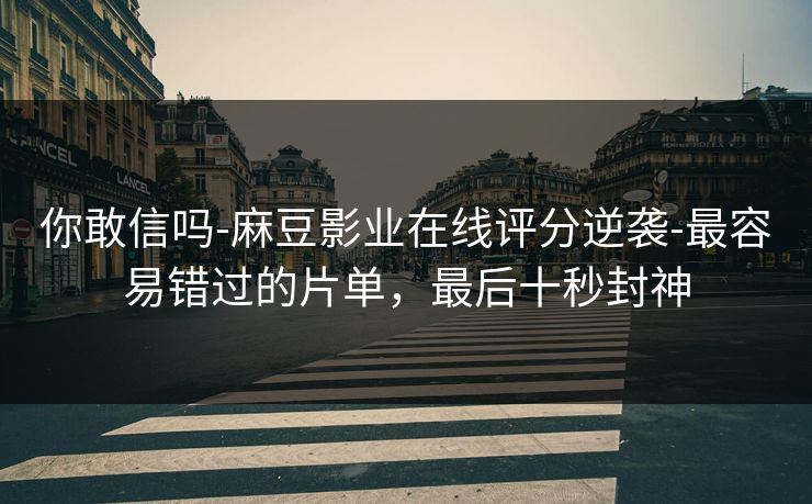 你敢信吗-麻豆影业在线评分逆袭-最容易错过的片单，最后十秒封神
