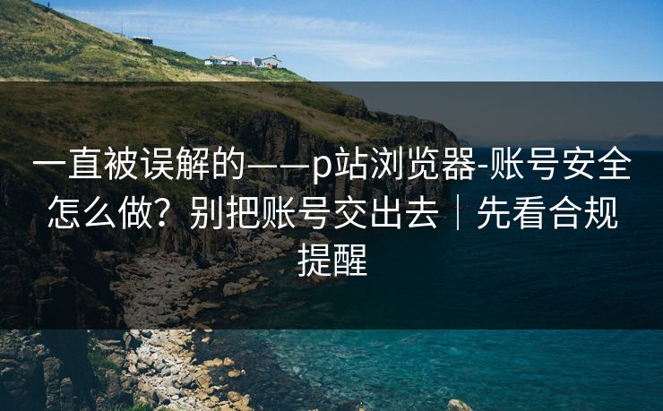 一直被误解的——p站浏览器-账号安全怎么做？别把账号交出去｜先看合规提醒