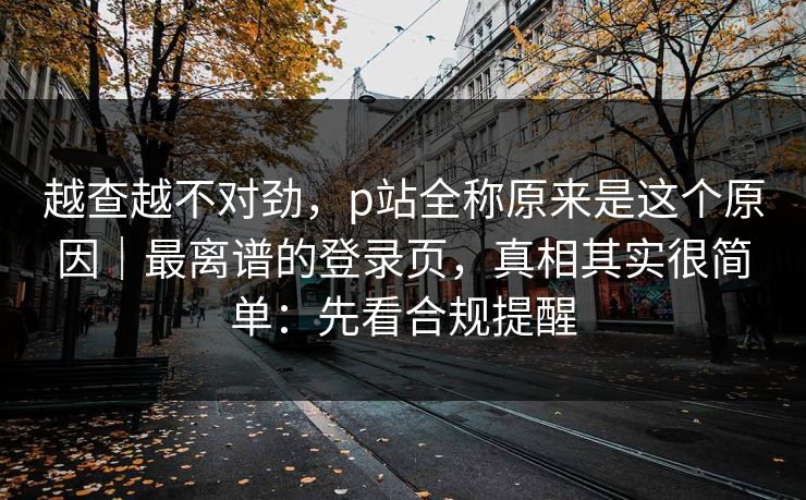 越查越不对劲，p站全称原来是这个原因｜最离谱的登录页，真相其实很简单：先看合规提醒