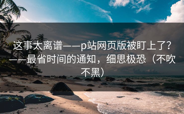 这事太离谱——p站网页版被盯上了？——最省时间的通知，细思极恐（不吹不黑）