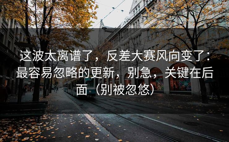 这波太离谱了，反差大赛风向变了：最容易忽略的更新，别急，关键在后面（别被忽悠）