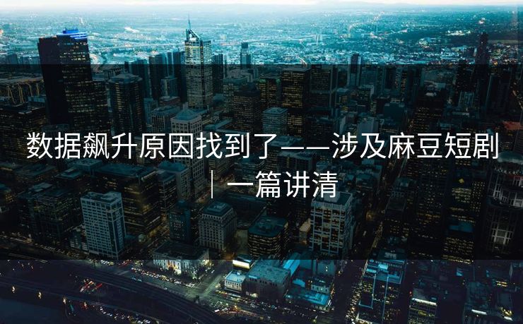 数据飙升原因找到了——涉及麻豆短剧｜一篇讲清