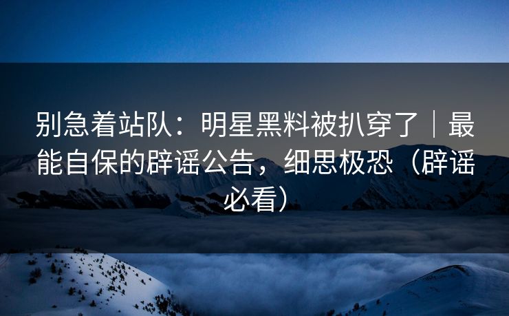别急着站队：明星黑料被扒穿了｜最能自保的辟谣公告，细思极恐（辟谣必看）