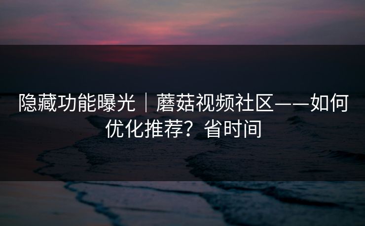 隐藏功能曝光｜蘑菇视频社区——如何优化推荐？省时间