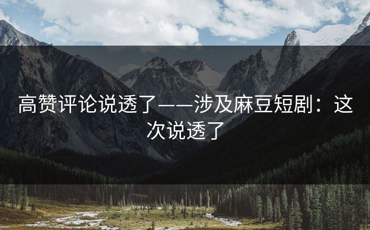 高赞评论说透了——涉及麻豆短剧：这次说透了