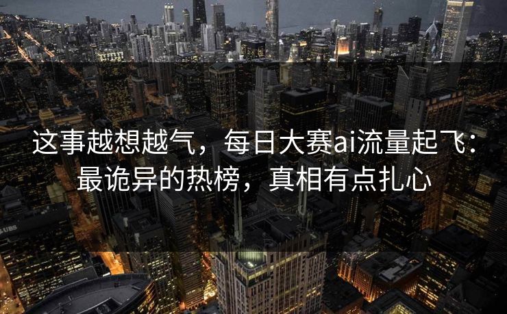 这事越想越气，每日大赛ai流量起飞：最诡异的热榜，真相有点扎心