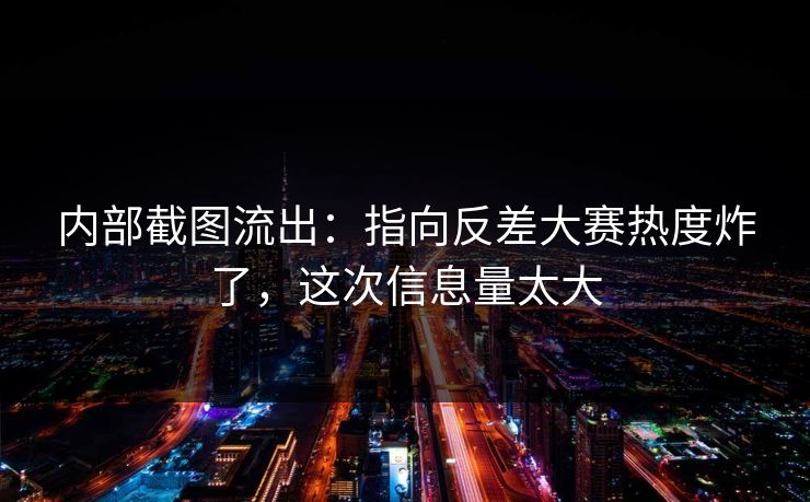 内部截图流出：指向反差大赛热度炸了，这次信息量太大