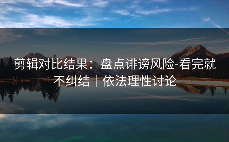 剪辑对比结果：盘点诽谤风险-看完就不纠结｜依法理性讨论