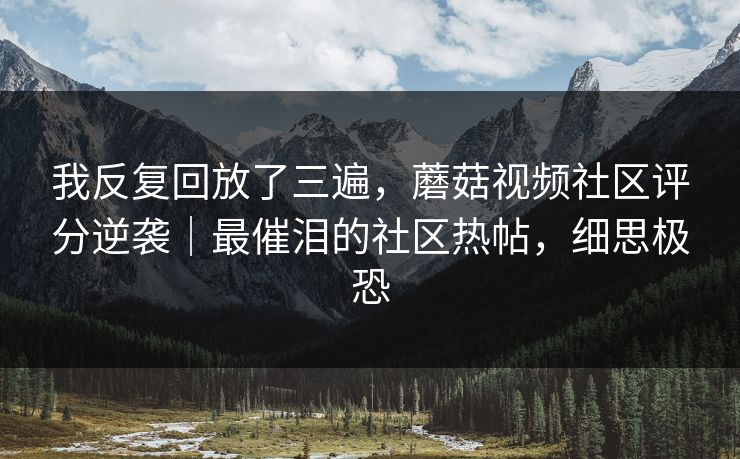 我反复回放了三遍，蘑菇视频社区评分逆袭｜最催泪的社区热帖，细思极恐