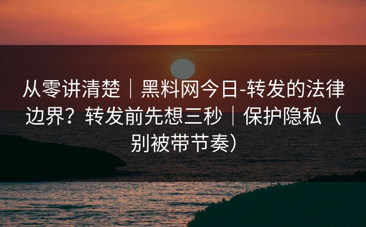 从零讲清楚｜黑料网今日-转发的法律边界？转发前先想三秒｜保护隐私（别被带节奏）