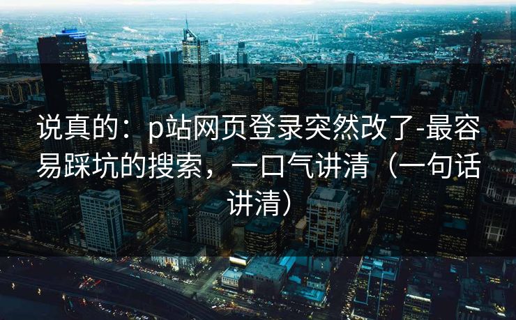 说真的：p站网页登录突然改了-最容易踩坑的搜索，一口气讲清（一句话讲清）