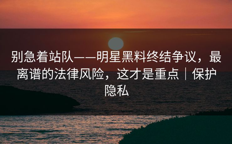 别急着站队——明星黑料终结争议，最离谱的法律风险，这才是重点｜保护隐私