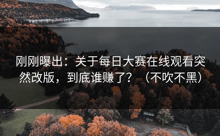 刚刚曝出：关于每日大赛在线观看突然改版，到底谁赚了？（不吹不黑）