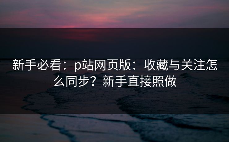 新手必看：p站网页版：收藏与关注怎么同步？新手直接照做