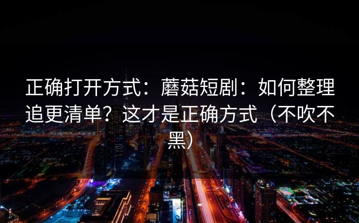 正确打开方式：蘑菇短剧：如何整理追更清单？这才是正确方式（不吹不黑）