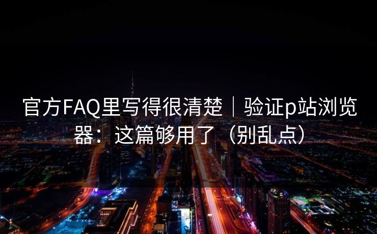 官方FAQ里写得很清楚｜验证p站浏览器：这篇够用了（别乱点）
