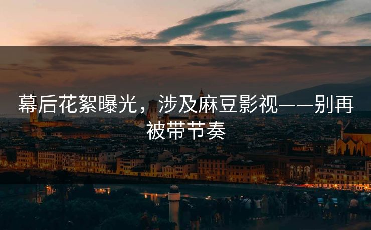 幕后花絮曝光，涉及麻豆影视——别再被带节奏